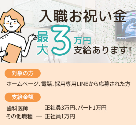 入職お祝い金最大3万円支給あります 対象の方 ホームページ、電話、採用専用LINEから応募された方 支給金額 歯科医師正社員3万円、パート1万円 その他の職種正社員1万円