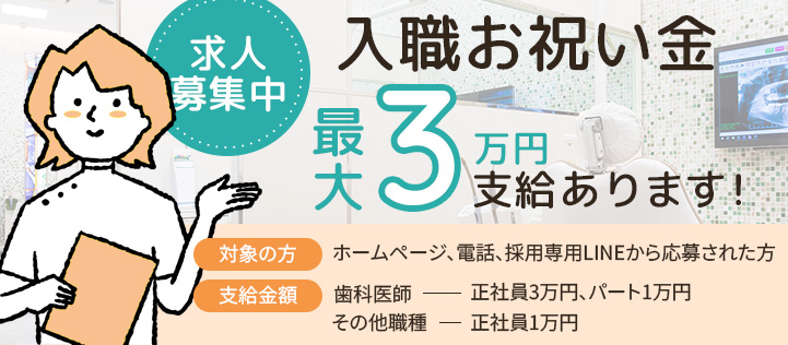 入職お祝い金最大3万円支給あります 対象の方 ホームページ、電話、採用専用LINEから応募された方 支給金額 歯科医師正社員3万円、パート1万円 その他の職種正社員1万円